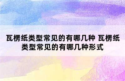 瓦楞纸类型常见的有哪几种 瓦楞纸类型常见的有哪几种形式